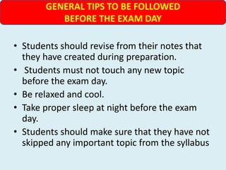 • Students should revise from their notes that
they have created during preparation.
• Students must not touch any new topic
before the exam day.
• Be relaxed and cool.
• Take proper sleep at night before the exam
day.
• Students should make sure that they have not
skipped any important topic from the syllabus
GENERAL TIPS TO BE FOLLOWED
BEFORE THE EXAM DAY
 