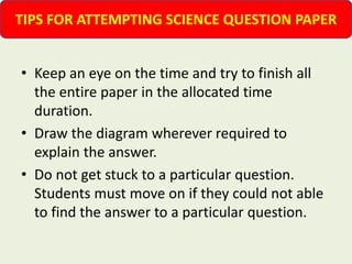 • Keep an eye on the time and try to finish all
the entire paper in the allocated time
duration.
• Draw the diagram wherever required to
explain the answer.
• Do not get stuck to a particular question.
Students must move on if they could not able
to find the answer to a particular question.
TIPS FOR ATTEMPTING SCIENCE QUESTION PAPER
 