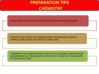 PREPARATION TIPS
CHEMISTRY
EVERY YEAR 2-3 QUESTIONS ARE ASKED FORM SALTS AND ITS COMPOUNDS
STUDENTS MUST KNOW THE COMMON NAMES, PREPARATION, CHEMICAL
FORMULA, AND USES OF SALTS AND ITS COMPOUNDS.
UNDERSTAND THE MODERN PERIODIC TABLE WITH ELECTRONIC CONFIGURATION
AND MEMORIZE ALL THE ELEMENTS PLACED IN THE 1ST AND LAST TWO GROUPS
OF THE PERIODIC TABLE
 
