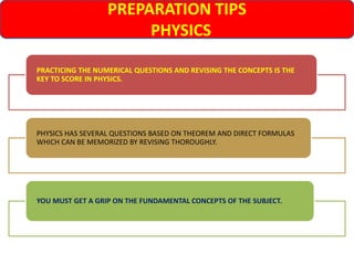 PREPARATION TIPS
PHYSICS
PRACTICING THE NUMERICAL QUESTIONS AND REVISING THE CONCEPTS IS THE
KEY TO SCORE IN PHYSICS.
PHYSICS HAS SEVERAL QUESTIONS BASED ON THEOREM AND DIRECT FORMULAS
WHICH CAN BE MEMORIZED BY REVISING THOROUGHLY.
YOU MUST GET A GRIP ON THE FUNDAMENTAL CONCEPTS OF THE SUBJECT.
 