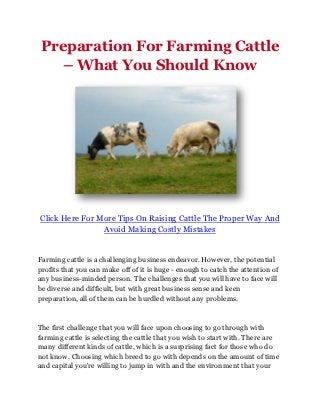 Preparation For Farming Cattle
    – What You Should Know




Click Here For More Tips On Raising Cattle The Proper Way And
                Avoid Making Costly Mistakes


Farming cattle is a challenging business endeavor. However, the potential
profits that you can make off of it is huge - enough to catch the attention of
any business-minded person. The challenges that you will have to face will
be diverse and difficult, but with great business sense and keen
preparation, all of them can be hurdled without any problems.



The first challenge that you will face upon choosing to go through with
farming cattle is selecting the cattle that you wish to start with. There are
many different kinds of cattle, which is a surprising fact for those who do
not know. Choosing which breed to go with depends on the amount of time
and capital you're willing to jump in with and the environment that your
 