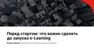 Перед стартом: что важно сделать
до запуска e-Learning
Игорь Гапонов. Руководитель учебного центра Honeywell
 