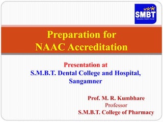 Prof. M. R. Kumbhare
Professor
S.M.B.T. College of Pharmacy
Preparation for
NAAC Accreditation
Presentation at
S.M.B.T. Dental College and Hospital,
Sangamner
 