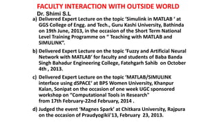 AWARDS WONFACULTY INTERACTION WITH OUTSIDE WORLD
a) Delivered Expert Lecture on the topic ‘Simulink in MATLAB ‘ at
GGS College of Engg. and Tech., Guru Kashi University, Bathinda
on 19th June, 2013, in the occasion of the Short Term National
Level Training Programme on “ Teaching with MATLAB and
SIMULINK”.
b) Delivered Expert Lecture on the topic ‘Fuzzy and Artificial Neural
Network with MATLAB‘ for faculty and students of Baba Banda
Singh Bahadur Engineering College, Fatehgarh Sahib on October
4th , 2013.
c) Delivered Expert Lecture on the topic ‘MATLAB/SIMULINK
interface using dSPACE‘ at BPS Women University, Khanpur
Kalan, Sonipat on the occasion of one week UGC sponsored
workshop on “Computational Tools in Research"
from 17th February-22nd February, 2014 .
d) Judged the event ‘Magnes Spark’ at Chitkara University, Rajpura
on the occasion of Praudyogikii'13, February 23, 2013.
Dr. Shimi S.L
 