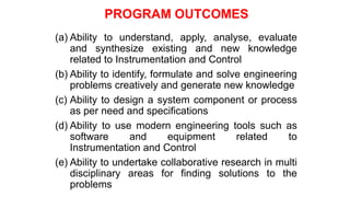PROGRAM OUTCOMES
(a) Ability to understand, apply, analyse, evaluate
and synthesize existing and new knowledge
related to Instrumentation and Control
(b) Ability to identify, formulate and solve engineering
problems creatively and generate new knowledge
(c) Ability to design a system component or process
as per need and specifications
(d) Ability to use modern engineering tools such as
software and equipment related to
Instrumentation and Control
(e) Ability to undertake collaborative research in multi
disciplinary areas for finding solutions to the
problems
 