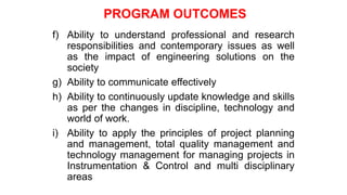 f) Ability to understand professional and research
responsibilities and contemporary issues as well
as the impact of engineering solutions on the
society
g) Ability to communicate effectively
h) Ability to continuously update knowledge and skills
as per the changes in discipline, technology and
world of work.
i) Ability to apply the principles of project planning
and management, total quality management and
technology management for managing projects in
Instrumentation & Control and multi disciplinary
areas
PROGRAM OUTCOMES
 