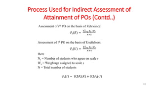 158
Assessment of ith PO on the basis of Relevance:
𝑃𝑖(𝑅) = 𝑠=1
5 𝑁𝑠∗𝑊𝑠
𝑁×5
Assessment of ith PO on the basis of Usefulness:
𝑃𝑖(𝑈) = 𝑠=1
4 𝑁𝑠∗𝑊𝑠
𝑁×4
Here
Ns = Number of students who agree on scale s
Ws = Weightage assigned to scale s
N = Total number of students
𝑃𝑖 𝐼 = 0.5𝑃𝑖 𝑅 + 0.5𝑃𝑖(𝑈)
Process Used for Indirect Assessment of
Attainment of POs (Contd..)
 