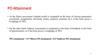 PO Attainment
• As the Direct assessment (student result) is computed on the basis of various parameters
(sessionals, assignments, university exams, projects, seminars etc.), it has been given a
weightage of 70%.
• On the other hand, Indirect Assessment is computed on the basis of feedback in the form
of questionnaire, so it has been given a weightage of 30%.
PO Attainment = 0.7*Direct PO attainment +0.3*Indirect PO Attainment
159
 