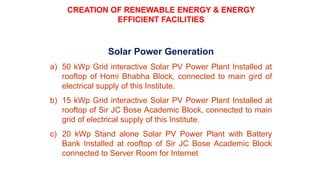 Solar Power Generation
a) 50 kWp Grid interactive Solar PV Power Plant Installed at
rooftop of Homi Bhabha Block, connected to main gird of
electrical supply of this Institute.
b) 15 kWp Grid interactive Solar PV Power Plant Installed at
rooftop of Sir JC Bose Academic Block, connected to main
grid of electrical supply of this Institute.
c) 20 kWp Stand alone Solar PV Power Plant with Battery
Bank Installed at rooftop of Sir JC Bose Academic Block
connected to Server Room for Internet
CREATION OF RENEWABLE ENERGY & ENERGY
EFFICIENT FACILITIES
 