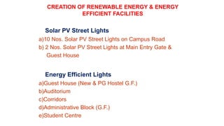 Solar PV Street Lights
a)10 Nos. Solar PV Street Lights on Campus Road
b) 2 Nos. Solar PV Street Lights at Main Entry Gate &
Guest House
Energy Efficient Lights
a)Guest House (New & PG Hostel G.F.)
b)Auditorium
c)Corridors
d)Administrative Block (G.F.)
e)Student Centre
CREATION OF RENEWABLE ENERGY & ENERGY
EFFICIENT FACILITIES
 