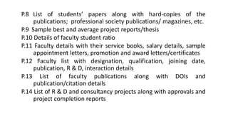 P.8 List of students’ papers along with hard-copies of the
publications; professional society publications/ magazines, etc.
P.9 Sample best and average project reports/thesis
P.10 Details of faculty student ratio
P.11 Faculty details with their service books, salary details, sample
appointment letters, promotion and award letters/certificates
P.12 Faculty list with designation, qualification, joining date,
publication, R & D, interaction details
P.13 List of faculty publications along with DOIs and
publication/citation details
P.14 List of R & D and consultancy projects along with approvals and
project completion reports
 
