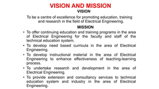 VISION
To be a centre of excellence for promoting education, training
and research in the field of Electrical Engineering.
MISSION
• To offer continuing education and training programs in the area
of Electrical Engineering for the faculty and staff of the
technical education system.
• To develop need based curricula in the area of Electrical
Engineering.
• To develop instructional material in the area of Electrical
Engineering to enhance effectiveness of teaching-learning
process.
• To undertake research and development in the area of
Electrical Engineering.
• To provide extension and consultancy services to technical
education system and industry in the area of Electrical
Engineering.
VISION AND MISSION
 