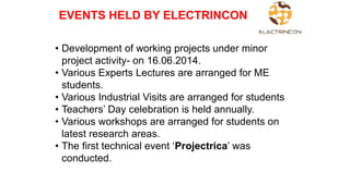 • Development of working projects under minor
project activity- on 16.06.2014.
• Various Experts Lectures are arranged for ME
students.
• Various Industrial Visits are arranged for students
• Teachers’ Day celebration is held annually.
• Various workshops are arranged for students on
latest research areas.
• The first technical event ‘Projectrica’ was
conducted.
EVENTS HELD BY ELECTRINCON
 