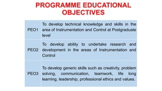 PROGRAMME EDUCATIONAL
OBJECTIVES
PEO1
To develop technical knowledge and skills in the
area of Instrumentation and Control at Postgraduate
level
PEO2
To develop ability to undertake research and
development in the areas of Instrumentation and
Control
PEO3
To develop generic skills such as creativity, problem
solving, communication, teamwork, life long
learning, leadership, professional ethics and values.
 