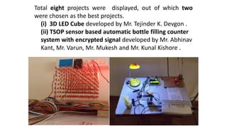 Total eight projects were displayed, out of which two
were chosen as the best projects.
(i) 3D LED Cube developed by Mr. Tejinder K. Devgon .
(ii) TSOP sensor based automatic bottle filling counter
system with encrypted signal developed by Mr. Abhinav
Kant, Mr. Varun, Mr. Mukesh and Mr. Kunal Kishore .
 