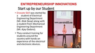 Start up by our Student
• Enovate Skill was started by
a student of Electrical
Engineering Department
(Mr. Alok Deep) along with
a student from Mechanical
Engineering Department
(Mr. Ajay Godara).
• They conduct training for
students around the
country with hands on
experience of the electrical
and electronic devices.
ENTREPRENEURSHIP INNOVATIONS
 