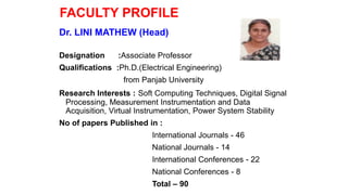 FACULTY PROFILE
Dr. LINI MATHEW (Head)
Designation :Associate Professor
Qualifications :Ph.D.(Electrical Engineering)
from Panjab University
Research Interests : Soft Computing Techniques, Digital Signal
Processing, Measurement Instrumentation and Data
Acquisition, Virtual Instrumentation, Power System Stability
No of papers Published in :
International Journals - 46
National Journals - 14
International Conferences - 22
National Conferences - 8
Total – 90
 