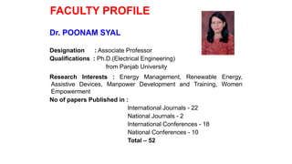 FACULTY PROFILE
Dr. POONAM SYAL
Designation : Associate Professor
Qualifications : Ph.D.(Electrical Engineering)
from Panjab University
Research Interests : Energy Management, Renewable Energy,
Assistive Devices, Manpower Development and Training, Women
Empowerment
No of papers Published in :
International Journals - 22
National Journals - 2
International Conferences - 18
National Conferences - 10
Total – 52
 