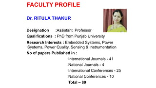 FACULTY PROFILE
Dr. RITULA THAKUR
Designation :Assistant Professor
Qualifications : PhD from Punjab University
Research Interests : Embedded Systems, Power
Systems, Power Quality, Sensing & Instrumentation
No of papers Published in :
International Journals - 41
National Journals - 4
International Conferences - 25
National Conferences - 10
Total – 80
 