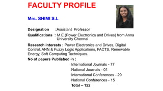 FACULTY PROFILE
Mrs. SHIMI S.L
Designation :Assistant Professor
Qualifications : M.E.(Power Electronics and Drives) from Anna
University Chennai
Research Interests : Power Electronics and Drives, Digital
Control, ANN & Fuzzy Logic Applications, FACTS, Renewable
Energy, Soft Computing Techniques.
No of papers Published in :
International Journals - 77
National Journals - 01
International Conferences - 29
National Conferences - 15
Total – 122
 