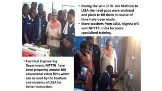 During the visit of Dr. Lini Mathew to
LSEA the need gaps were analyzed
and plans to fill them in course of
time have been made.
 More teachers from LSEA, Nigeria will
visit NITTTR, India for more
specialized training.
 Electrical Engineering
Department, NITTTR have
been preparing around 100
educational video films which
can be used by the teachers
and students of LSEA for
better instruction.
 