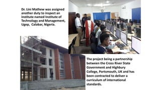 Dr. Lini Mathew was assigned
another duty to inspect an
institute named Institute of
Technology and Management,
Ugep, Calabar, Nigeria.
The project being a partnership
between the Cross River State
Government and Highbury
College, Portsmouth, UK and has
been contracted to deliver a
curriculum of international
standards.
 