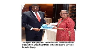 The report was prepared and submitted to Commissioner
of Education, Cross River State, to hand it over to Governor
Benedict Ayede.
 
