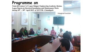 Inaugural Function
Programme on
Train the trainers’ of Lagos Skipper Engineering Academy, Ikotun,
Lagos,Nigeria in Electrical Installation and Maintenance Work
during 18th – 30th April 2015 at NITTTR , Chandigarh
 