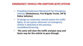 EMERGENCY VEHICLE PRE-EMPTION (EVP) SYSTEM
• Providing Continuous Movement For Emergency
Vehicles (Ambulances, Fire Brigade Trucks, VIP &
Police Vehicles)
• To design an automatic control system for traffic
lights, to turn green whenever an emergency
vehicle is detected at the previous
roundabout/crossing.
• The same will clear the traffic and give easy and
faster way for the vehicle to pass through.
 