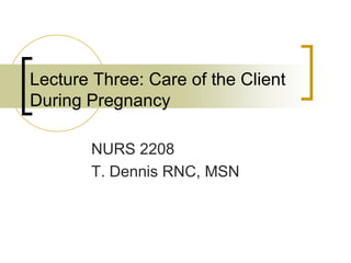 Lecture Three: Care of the Client
During Pregnancy
NURS 2208
T. Dennis RNC, MSN
 