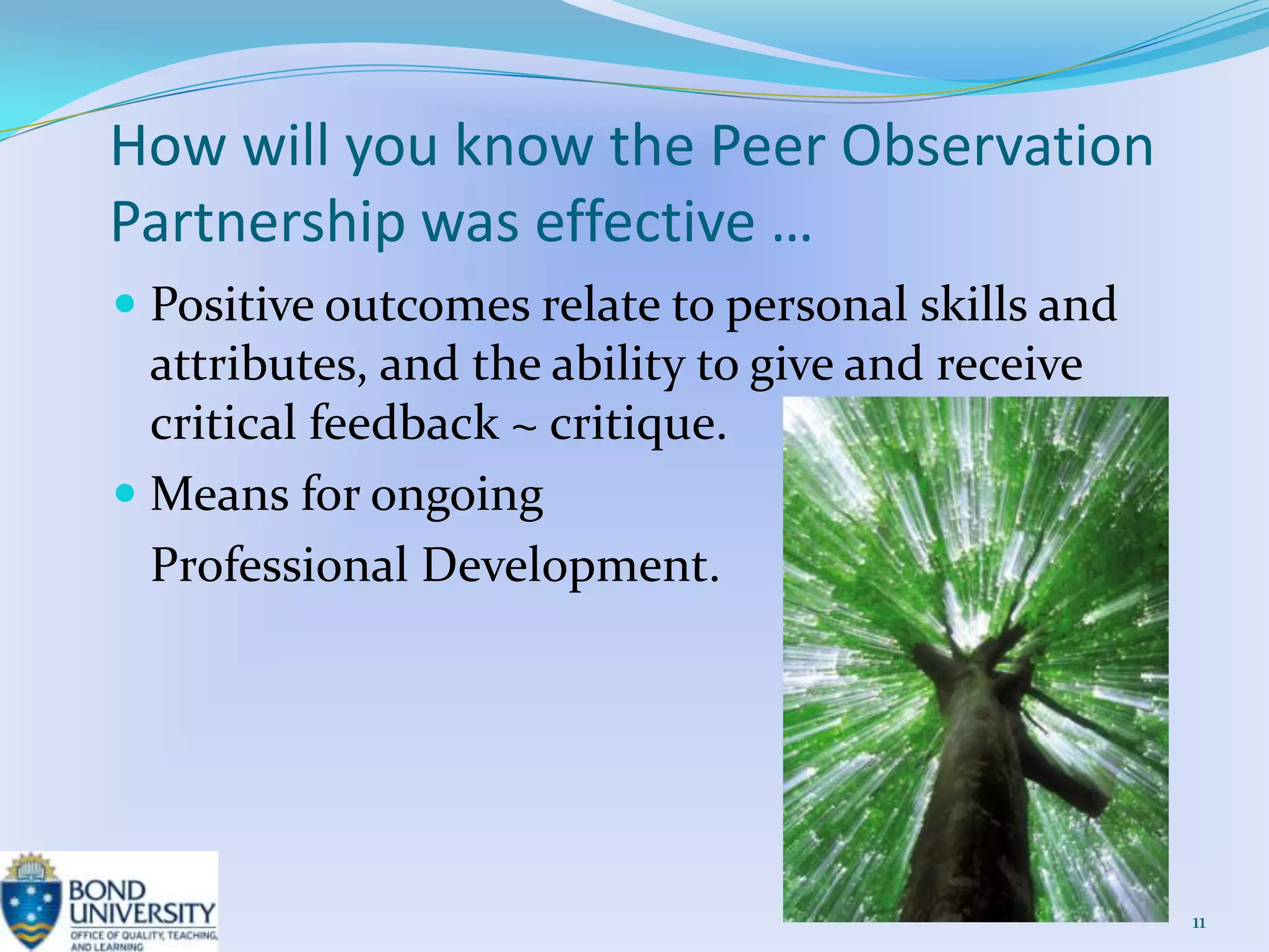 How will you know the Peer Observation
Partnership was effective …
 Positive outcomes relate to personal skills and
  attributes, and the ability to give and receive
  critical feedback ~ critique.
 Means for ongoing
 Professional Development.




                                                    11
 