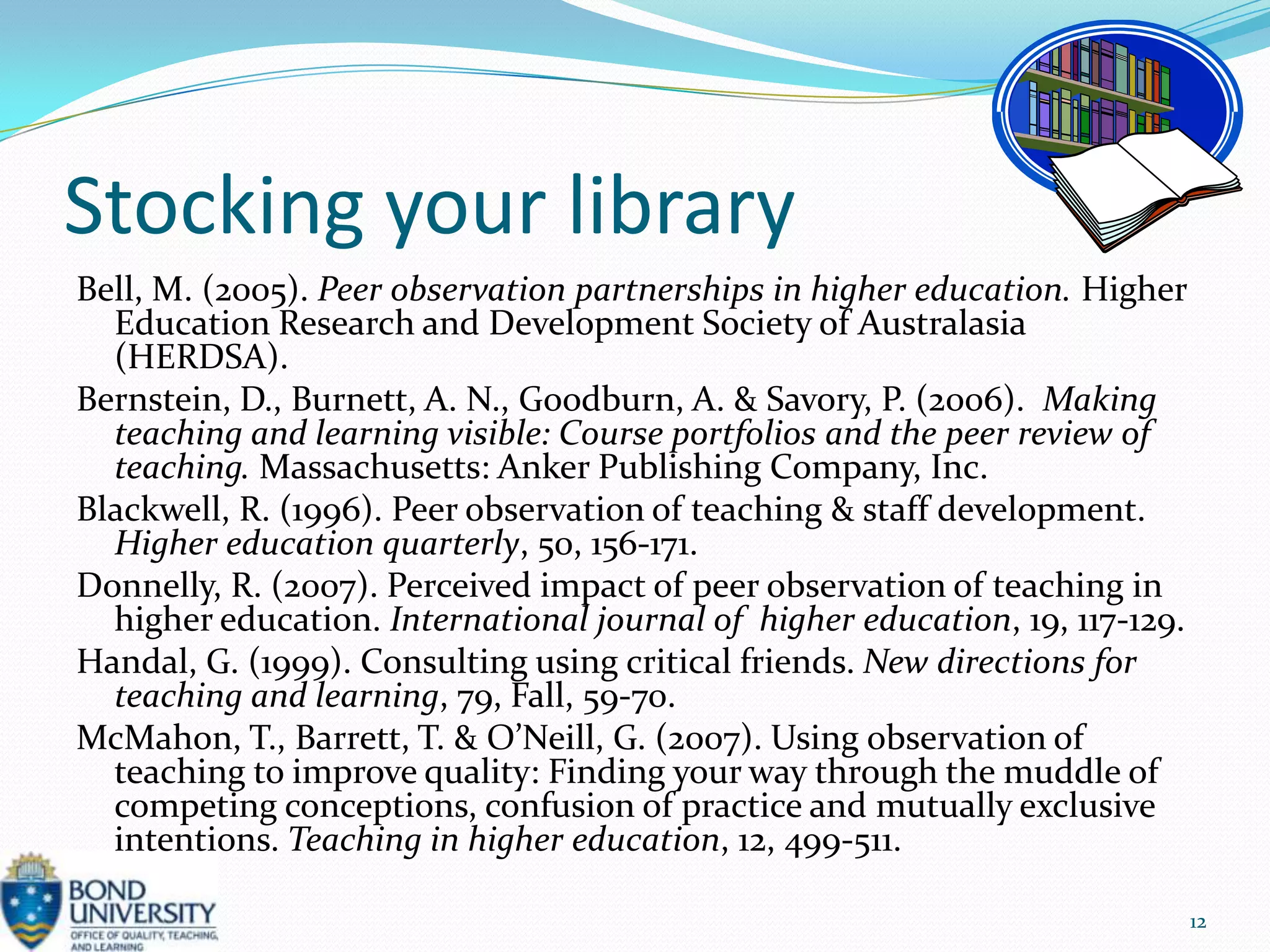 Stocking your library
Bell, M. (2005). Peer observation partnerships in higher education. Higher
  Education Research and Development Society of Australasia
  (HERDSA).
Bernstein, D., Burnett, A. N., Goodburn, A. & Savory, P. (2006). Making
  teaching and learning visible: Course portfolios and the peer review of
  teaching. Massachusetts: Anker Publishing Company, Inc.
Blackwell, R. (1996). Peer observation of teaching & staff development.
  Higher education quarterly, 50, 156-171.
Donnelly, R. (2007). Perceived impact of peer observation of teaching in
  higher education. International journal of higher education, 19, 117-129.
Handal, G. (1999). Consulting using critical friends. New directions for
  teaching and learning, 79, Fall, 59-70.
McMahon, T., Barrett, T. & O’Neill, G. (2007). Using observation of
  teaching to improve quality: Finding your way through the muddle of
  competing conceptions, confusion of practice and mutually exclusive
  intentions. Teaching in higher education, 12, 499-511.

                                                                              12
 