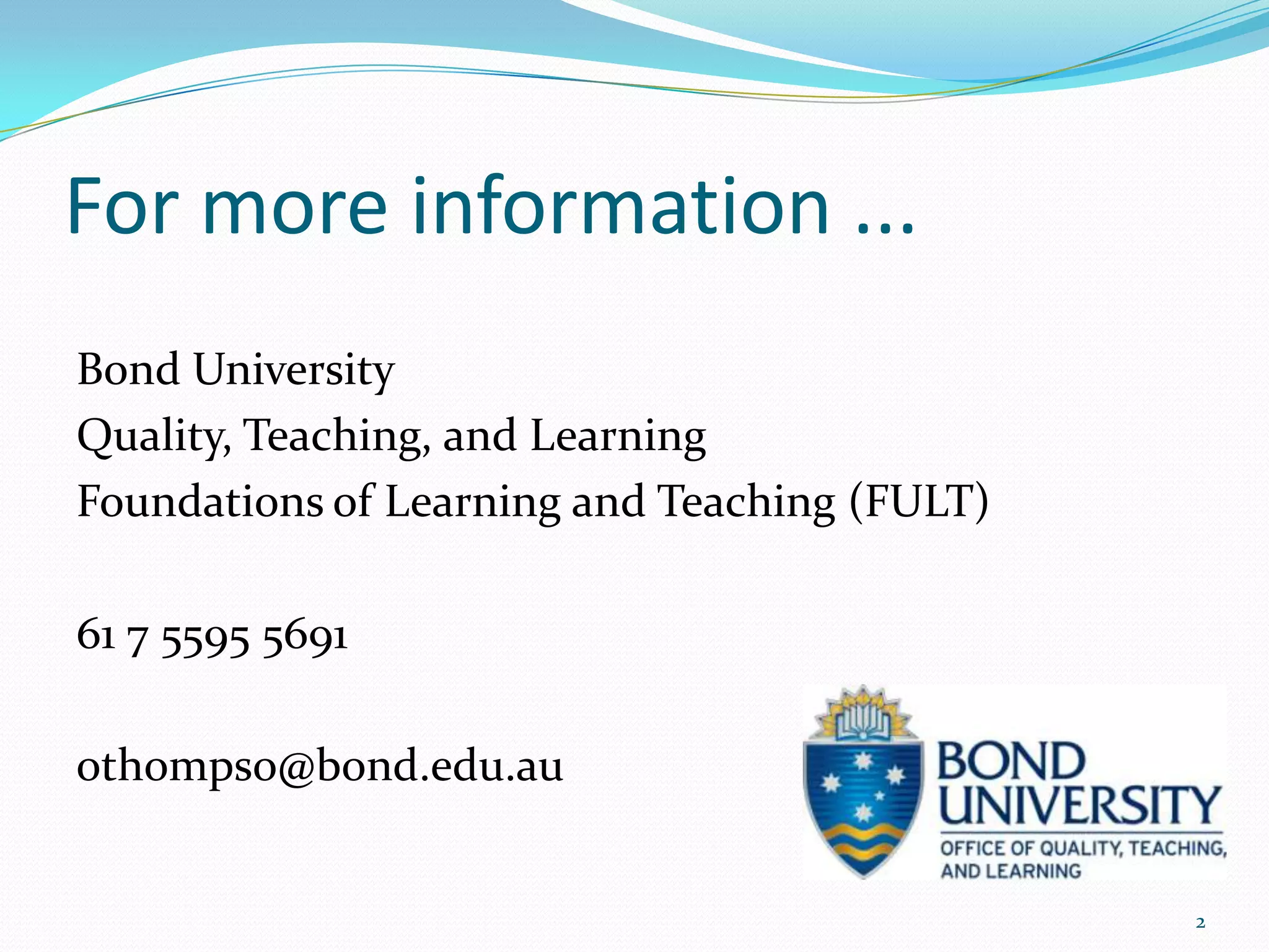 For more information ...
Bond University
Quality, Teaching, and Learning
Foundations of Learning and Teaching (FULT)

61 7 5595 5691

othompso@bond.edu.au


                                              2
 