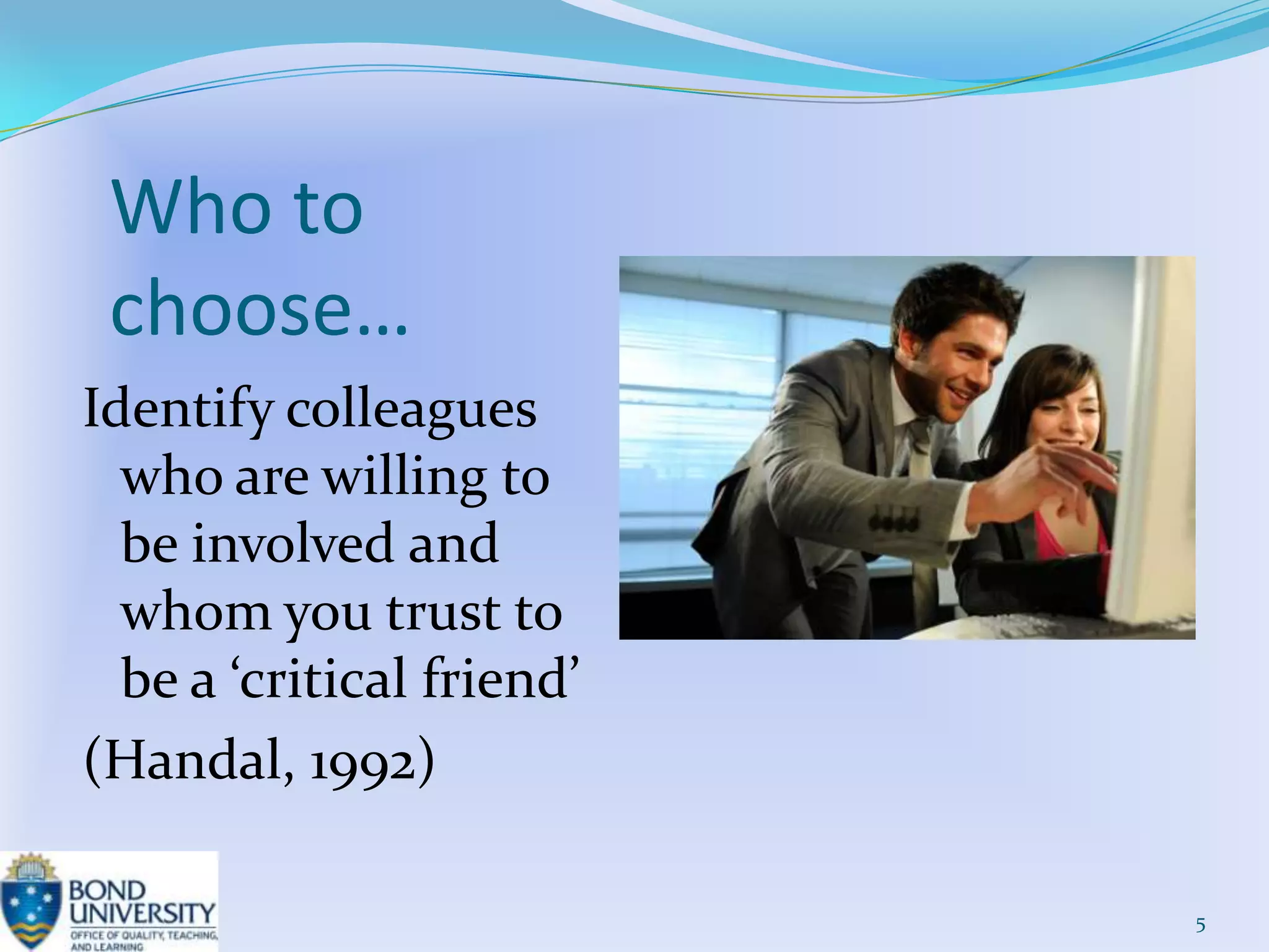 Who to
 choose…
Identify colleagues
  who are willing to
  be involved and
  whom you trust to
  be a ‘critical friend’
(Handal, 1992)

                           5
 