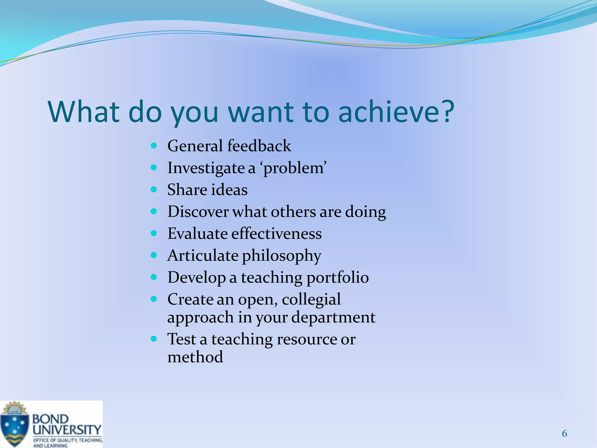 What do you want to achieve?
        General feedback
        Investigate a ‘problem’
        Share ideas
        Discover what others are doing
        Evaluate effectiveness
        Articulate philosophy
        Develop a teaching portfolio
        Create an open, collegial
         approach in your department
        Test a teaching resource or
         method



                                          6
 