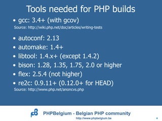 Tools needed for PHP builds
• gcc: 3.4+ (with gcov)
Source: http://wiki.php.net/doc/articles/writing-tests


•   autoconf: 2.13
•   automake: 1.4+
•   libtool: 1.4.x+ (except 1.4.2)
•   bison: 1.28, 1.35, 1.75, 2.0 or higher
•   flex: 2.5.4 (not higher)
•   re2c: 0.9.11+ (0.12.0+ for HEAD)
Source: http://www.php.net/anoncvs.php




                                                         4
 