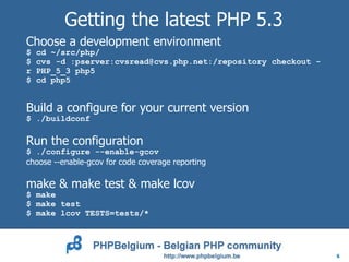 Getting the latest PHP 5.3
Choose a development environment
$   cd ~/src/php/
$   cvs -d :pserver:cvsread@cvs.php.net:/repository checkout -
r   PHP_5_3 php5
$   cd php5


Build a configure for your current version
$ ./buildconf

Run the configuration
$ ./configure --enable-gcov
choose --enable-gcov for code coverage reporting

make & make test & make lcov
$ make
$ make test
$ make lcov TESTS=tests/*




                                                                 6
 