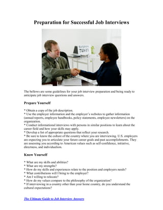 Preparation for Successful Job Interviews




The bellows are some guidelines for your job interview preparation and being ready to
anticipate job interview questions and answers.

Prepare Yourself

* Obtain a copy of the job description.
* Use the employer information and the employer’s websites to gather information
(annual reports, employee handbooks, policy statements, employee newsletters) on the
organization.
* Conduct informational interviews with persons in similar positions to learn about the
career field and how your skills may apply.
* Develop a list of appropriate questions that reflect your research.
* Be sure to know the culture of the country where you are interviewing. U.S. employers
are expecting you to articulate your future career goals and past accomplishments. They
are assessing you according to American values such as self-confidence, initiative,
directness, and individualism.

Know Yourself

* What are my skills and abilities?
* What are my strengths?
* How do my skills and experiences relate to the position and employers needs?
* What contributions will I bring to the employer?
* Am I willing to relocate?
* How do my values compare to the philosophy of the organization?
* If interviewing in a country other than your home country, do you understand the
cultural expectations?


The Ultimate Guide to Job Interview Answers
 