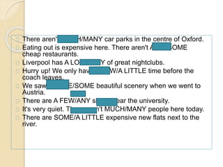There aren't MUCH/MANY car parks in the centre of Oxford. 
Eating out is expensive here. There aren't ANY/ SOME 
cheap restaurants. 
Liverpool has A LOT/MANY of great nightclubs. 
Hurry up! We only have A FEW/A LITTLE time before the 
coach leaves. 
We saw LITTLE/SOME beautiful scenery when we went to 
Austria. 
There are A FEW/ANY shops near the university. 
It's very quiet. There aren't MUCH/MANY people here today. 
There are SOME/A LITTLE expensive new flats next to the 
river. 
 
