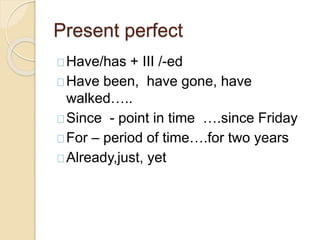 Present perfect 
Have/has + III /-ed 
Have been, have gone, have 
walked….. 
Since - point in time ….since Friday 
For – period of time….for two years 
Already,just, yet 
 