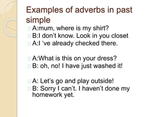 Examples of adverbs in past 
simple 
A:mum, where is my shirt? 
B:I don’t know. Look in you closet 
A:I ‘ve already checked there. 
A:What is this on your dress? 
B: oh, no! I have just washed it! 
A: Let’s go and play outside! 
B: Sorry I can’t. I haven’t done my 
homework yet. 
 