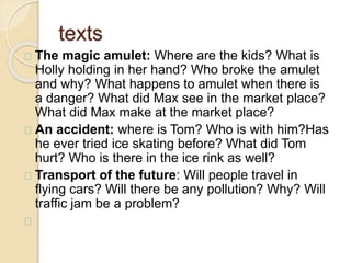 texts 
The magic amulet: Where are the kids? What is 
Holly holding in her hand? Who broke the amulet 
and why? What happens to amulet when there is 
a danger? What did Max see in the market place? 
What did Max make at the market place? 
An accident: where is Tom? Who is with him?Has 
he ever tried ice skating before? What did Tom 
hurt? Who is there in the ice rink as well? 
Transport of the future: Will people travel in 
flying cars? Will there be any pollution? Why? Will 
traffic jam be a problem? 
