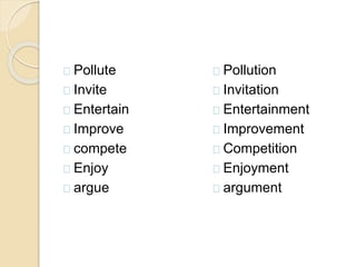 Pollute 
Invite 
Entertain 
Improve 
compete 
Enjoy 
argue 
Pollution 
Invitation 
Entertainment 
Improvement 
Competition 
Enjoyment 
argument 
 
