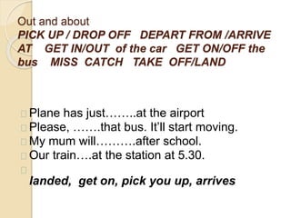 Out and about 
PICK UP / DROP OFF DEPART FROM /ARRIVE 
AT GET IN/OUT of the car GET ON/OFF the 
bus MISS CATCH TAKE OFF/LAND 
Plane has just……..at the airport 
Please, …….that bus. It’ll start moving. 
My mum will……….after school. 
Our train….at the station at 5.30. 
landed, get on, pick you up, arrives 
 