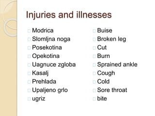Injuries and illnesses 
Modrica 
Slomljna noga 
Posekotina 
Opekotina 
Uagnuce zgloba 
Kasalj 
Prehlada 
Upaljeno grlo 
ugriz 
Buise 
Broken leg 
Cut 
Burn 
Sprained ankle 
Cough 
Cold 
Sore throat 
bite 
 