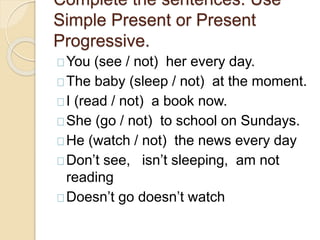 Complete the sentences. Use 
Simple Present or Present 
Progressive. 
You (see / not) her every day. 
The baby (sleep / not) at the moment. 
I (read / not) a book now. 
She (go / not) to school on Sundays. 
He (watch / not) the news every day 
Don’t see, isn’t sleeping, am not 
reading 
Doesn’t go doesn’t watch 
 