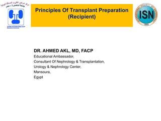 Principles Of Transplant Preparation
(Recipient)
DR. AHMED AKL, MD, FACP
Educational Ambassador,
Consultant Of Nephrology & Transplantation,
Urology & Nephrology Center,
Mansoura,
Egypt
 