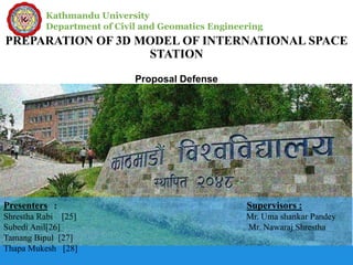 Kathmandu University
Department of Civil and Geomatics Engineering
PREPARATION OF 3D MODEL OF INTERNATIONAL SPACE
STATION
Proposal Defense
Presenters : Supervisors :
Shrestha Rabi [25] Mr. Uma shankar Pandey
Subedi Anil[26] Mr. Nawaraj Shrestha
Tamang Bipul [27]
Thapa Mukesh [28]
 
