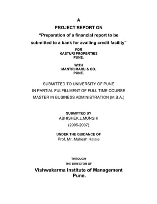 A
PROJECT REPORT ON
Preparation of a financial report to be
submitted to a bank for availing credit facility
FOR
KASTURI PROPERTIES
PUNE.
WITH
MANTRI MARU & CO.
PUNE.
SUBMITTED TO UNIVERSITY OF PUNE
IN PARTIAL FULFILLMENT OF FULL TIME COURSE
MASTER IN BUSINESS ADMINISTRATION (M.B.A.)
SUBMITTED BY
ABHISHEK.L.MUNSHI
(2005-2007)
UNDER THE GUIDANCE OF
Prof. Mr. Mahesh Halale
THROUGH
THE DIRECTOR OF
Vishwakarma Institute of Management
Pune.
 