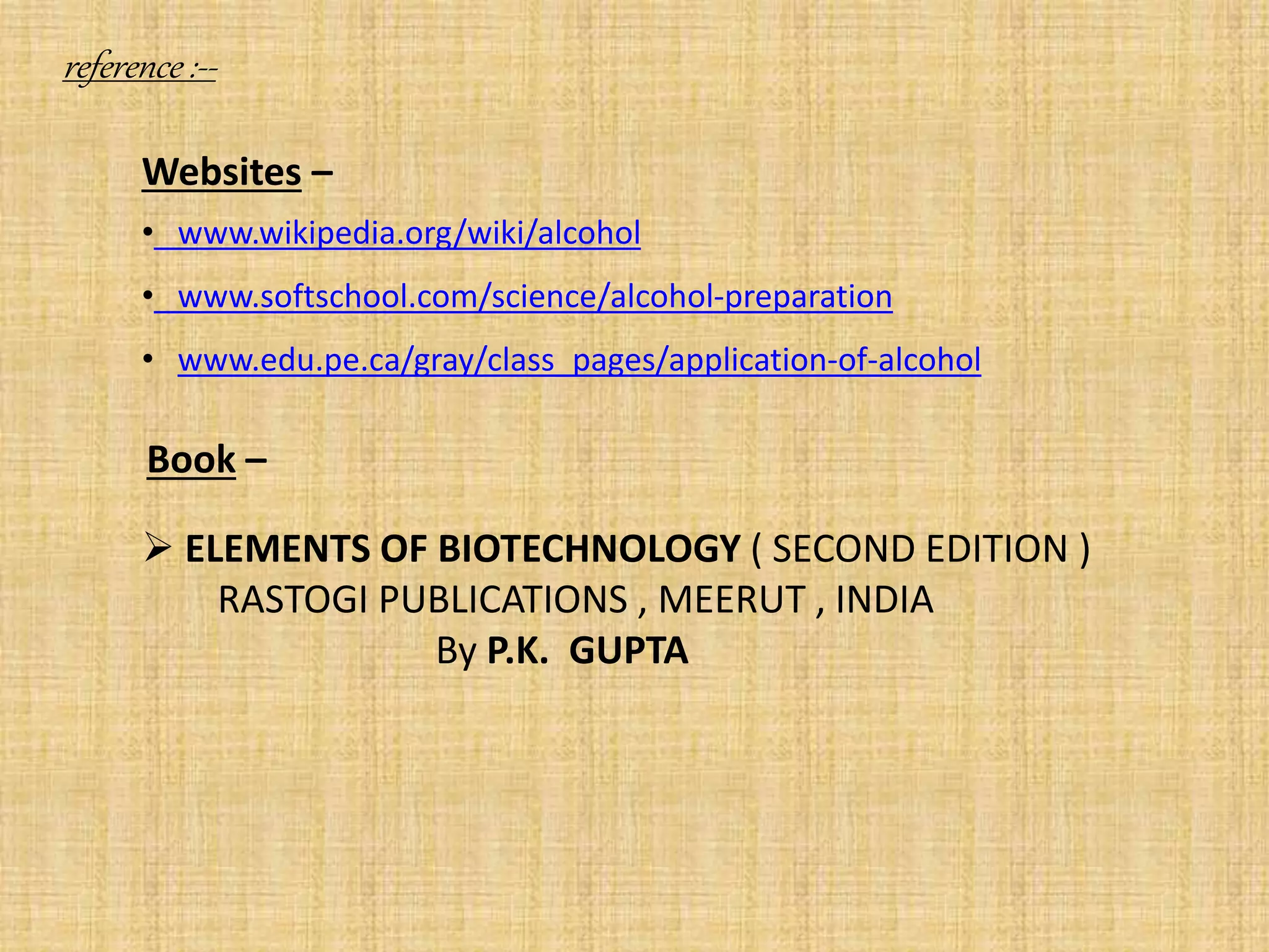 reference :--
Websites –
• www.wikipedia.org/wiki/alcohol
• www.softschool.com/science/alcohol-preparation
• www.edu.pe.ca/gray/class_pages/application-of-alcohol
Book –
 ELEMENTS OF BIOTECHNOLOGY ( SECOND EDITION )
RASTOGI PUBLICATIONS , MEERUT , INDIA
By P.K. GUPTA
 